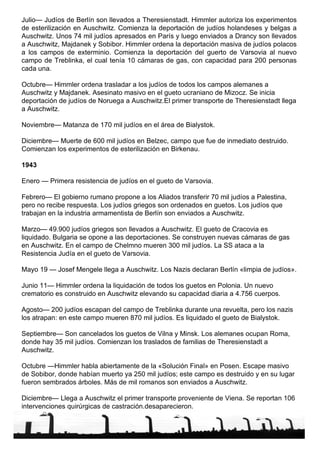 Julio— Judíos de Berlín son llevados a Theresienstadt. Himmler autoriza los experimentos de esterilización en Auschwitz. Comienza la deportación de judíos holandeses y belgas a Auschwitz. Unos 74 mil judíos apresados en París y luego enviados a Drancy son llevados a Auschwitz, Majdanek y Sobibor. Himmler ordena la deportación masiva de judíos polacos a los campos de exterminio. Comienza la deportación del guerto de Varsovia al nuevo campo de Treblinka, el cual tenía 10 cámaras de gas, con capacidad para 200 personas cada una. Octubre— Himmler ordena trasladar a los judíos de todos los campos alemanes a Auschwitz y Majdanek. Asesinato masivo en el gueto ucraniano de Mizocz. Se inicia deportación de judíos de Noruega a Auschwitz.El primer transporte de Theresienstadt llega a Auschwitz. Noviembre— Matanza de 170 mil judíos en el área de Bialystok. Diciembre— Muerte de 600 mil judíos en Belzec, campo que fue de inmediato destruido. Comienzan los experimentos de esterilización en Birkenau. 1943 Enero — Primera resistencia de judíos en el gueto de Varsovia. Febrero— El gobierno rumano propone a los Aliados transferir 70 mil judíos a Palestina, pero no recibe respuesta. Los judíos griegos son ordenados en guetos. Los judíos que trabajan en la industria armamentista de Berlín son enviados a Auschwitz. Marzo— 49.900 judíos griegos son llevados a Auschwitz. El gueto de Cracovia es liquidado. Bulgaria se opone a las deportaciones. Se construyen nuevas cámaras de gas en Auschwitz. En el campo de Chelmno mueren 300 mil judíos. La SS ataca a la Resistencia Judía en el gueto de Varsovia. Mayo 19 — Josef Mengele llega a Auschwitz. Los Nazis declaran Berlín «limpia de judíos». Junio 11— Himmler ordena la liquidación de todos los guetos en Polonia. Un nuevo crematorio es construido en Auschwitz elevando su capacidad diaria a 4.756 cuerpos. Agosto— 200 judíos escapan del campo de Treblinka durante una revuelta, pero los nazis los atrapan: en este campo mueren 870 mil judíos. Es liquidado el gueto de Bialystok. Septiembre— Son cancelados los guetos de Vilna y Minsk. Los alemanes ocupan Roma, donde hay 35 mil judíos. Comienzan los traslados de familias de Theresienstadt a Auschwitz. Octubre —Himmler habla abiertamente de la «Solución Final» en Posen. Escape masivo de Sobibor, donde habían muerto ya 250 mil judíos; este campo es destruido y en su lugar fueron sembrados árboles. Más de mil romanos son enviados a Auschwitz. Diciembre— Llega a Auschwitz el primer transporte proveniente de Viena. Se reportan 106 intervenciones quirúrgicas de castración.desaparecieron. 