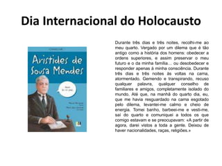Dia Internacional do Holocausto
Durante três dias e três noites, recolhi-me ao
meu quarto. Vergado por um dilema que é tão
antigo como a história dos homens: obedecer a
ordens superiores, e assim preservar o meu
futuro e o da minha família… ou desobedecer e
responder apenas à minha consciência. Durante
três dias e três noites às voltas na cama,
atormentado. Gemendo e transpirando, recuso
qualquer palavra, qualquer conselho de
familiares e amigos, completamente isolado do
mundo. Até que, na manhã do quarto dia, eu,
que me havia resguardado na cama esgotado
pelo dilema, levantei-me calmo e cheio de
energia. Tomei banho, barbeei-me e vesti-me,
saí do quarto e comuniquei a todos os que
comigo estavam e se preocupavam: «A partir de
agora, darei vistos a toda a gente. Deixou de
haver nacionalidades, raças, religiões.»
 