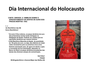 Dia Internacional do Holocausto
CARTA DIRIGIDA A HIMMLER SOBRE O
APROVEITAMENTO DE DENTES DE OURO DOS
PRESOS MORTOS -1942
(...)
Ao Reichführer das SS
Exmo Reichführer!
Tal como V.Exa ordenou, as peças dentárias de ouro
dos prisioneiros mortos serão entregues na
Delegação de Saúde. Poderão ser usadas para as
operações dentárias aos nossos homens.
O SS-Oberführer Blaschke já dispõe da quantidade
de 50 quilos de ouro, ou seja, dos efetivos em metal
nobre necessários para os próximos cinco anos.
Solicito autorização para, de agora em diante e após
a concessão da sua autorização, depositar no
Banco do Reich as peças dentárias procedentes das
baixas dos diversos campos de concentração.
Heil Hitler!
FRANK
SS-Brigadenführer e General-Major das Waffen-SS
 