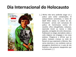 Dia Internacional do Holocausto
[...] Minha mãe teria preferido alugar só a
judeus para evitar complicações. O
antissemitismo aumentava, o nome de
Adolf Hitler estava na ordem do dia.
Circulavam jornais com caricaturas de
judeus de monstruosos narizes em
cavalete, olhos esbugalhados, cobiçosos,
expressão brutal ou lasciva e mãos
papudas, carregadas de anéis descounais.
Publicavam-se artigos aterradores sobre o
culto religioso nas sinagogas e nas casas
judaicas. Chegava-se a afirmar que os
judeus matavam crianças na noite do
Passah em que esperavam o Messias. Nos
carros electricos e nos comboios viam-se
passageiros divertirem-se à custa de tais
histórias e das gravuras repugnantes que
as ilustravam. [...]
 
