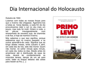 Dia Internacional do Holocausto
Outubro de 1944
Lutamos com todas as nossas forças para
que o inverno não chegasse. Agarramo-nos
a todas as horas tépidas, a cada fim de dia
procurávamos reter o sol no céu mais um
pouco, mas tudo foi inútil. Ontem à noite, o
sol pôs-se irrevogavelmente num
emaranhado de nevoeiro sujo, de chaminés
e de fios, e hoje de manhã é inverno.
Nós sabemos o que isso significa, porque
estávamos aqui no inverno passado, e os
outros aprendê-lo-ão cedo. Significa que ao
longo destes meses, entre outubro e abril,
em cada dez de nós, sete irão morrer. Quem
não morrer, irá sofrer minuto após minuto,
em cada dia, todos os dias. Desde antes do
amanhecer até à distribuição da sopa da
noite, deverá ter constantemente os
músculos tensos, dançar de um pé para
outro, bater os braços debaixo das axilas
para resistir ao frio. […]
 