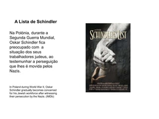 A Lista de Schindler
Na Polónia, durante a
Segunda Guerra Mundial,
Oskar Schindler fica
preocupado com a
situação dos seus
trabalhadores judeus, ao
testemunhar a perseguição
que lhes é movida pelos
Nazis.
In Poland during World War II, Oskar
Schindler gradually becomes concerned
for his Jewish workforce after witnessing
their persecution by the Nazis. (IMDb)
 