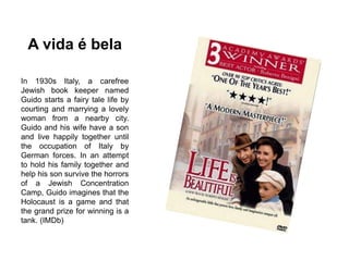 A vida é bela
In 1930s Italy, a carefree
Jewish book keeper named
Guido starts a fairy tale life by
courting and marrying a lovely
woman from a nearby city.
Guido and his wife have a son
and live happily together until
the occupation of Italy by
German forces. In an attempt
to hold his family together and
help his son survive the horrors
of a Jewish Concentration
Camp, Guido imagines that the
Holocaust is a game and that
the grand prize for winning is a
tank. (IMDb)
 