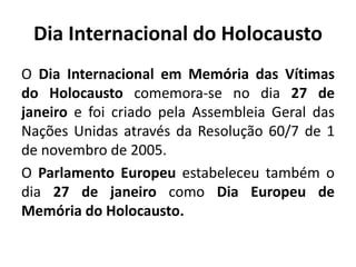Dia Internacional do Holocausto
O Dia Internacional em Memória das Vítimas
do Holocausto comemora-se no dia 27 de
janeiro e foi criado pela Assembleia Geral das
Nações Unidas através da Resolução 60/7 de 1
de novembro de 2005.
O Parlamento Europeu estabeleceu também o
dia 27 de janeiro como Dia Europeu de
Memória do Holocausto.
 
