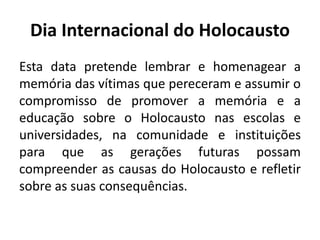 Dia Internacional do Holocausto
Esta data pretende lembrar e homenagear a
memória das vítimas que pereceram e assumir o
compromisso de promover a memória e a
educação sobre o Holocausto nas escolas e
universidades, na comunidade e instituições
para que as gerações futuras possam
compreender as causas do Holocausto e refletir
sobre as suas consequências.
 