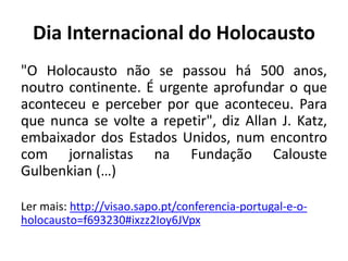 Dia Internacional do Holocausto
"O Holocausto não se passou há 500 anos,
noutro continente. É urgente aprofundar o que
aconteceu e perceber por que aconteceu. Para
que nunca se volte a repetir", diz Allan J. Katz,
embaixador dos Estados Unidos, num encontro
com jornalistas na Fundação Calouste
Gulbenkian (…)
Ler mais: http://visao.sapo.pt/conferencia-portugal-e-o-
holocausto=f693230#ixzz2Ioy6JVpx
 