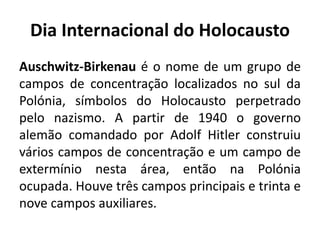 Dia Internacional do Holocausto
Auschwitz-Birkenau é o nome de um grupo de
campos de concentração localizados no sul da
Polónia, símbolos do Holocausto perpetrado
pelo nazismo. A partir de 1940 o governo
alemão comandado por Adolf Hitler construiu
vários campos de concentração e um campo de
extermínio nesta área, então na Polónia
ocupada. Houve três campos principais e trinta e
nove campos auxiliares.
 