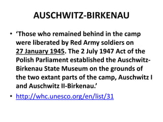 AUSCHWITZ-BIRKENAU
• ‘Those who remained behind in the camp
were liberated by Red Army soldiers on
27 January 1945. The 2 July 1947 Act of the
Polish Parliament established the Auschwitz-
Birkenau State Museum on the grounds of
the two extant parts of the camp, Auschwitz I
and Auschwitz II-Birkenau.’
• http://whc.unesco.org/en/list/31
 