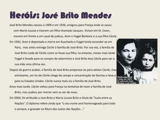 Heróis: José Brito Mendes
José Brito Mendes nasceu a 1909 e em 1926, emigrou para França onde se casou
com Marie-Louise e tiveram um filho chamado Jacques. Viviam em St. Ouen,
mesmo em frente a um casal de judeus, Aron e Fojgel Berkovic e a sua filha Cécile.
Em 1942, Aron é deportado e morre em Auschwitz e Fojgel tenta esconder-se em
Paris, mas antes entrega Cécile à família de José Brito. Por sua vez, a família de
José Brito cuida de Cécile como se fosse sua filha; no entanto, meses mais tarde
Fojgel é levada para os campos de extermínio e José Brito leva Cécile para ver a
sua mãe uma última vez.
Depois da guerra acabar, a família de José Brito preparava-se para adotar Cécile, mas
entretanto, um tio de Cécile chega do campo e concentração de Dachau e leva-a
para os Estados Unidos. Cécile nunca mais viu a família de José Brito.
Anos mais tarde, Cécile voltou para França na tentativa de rever a família de José
Brito, mas acabou por morrer sem os ver de novo.
Em 2004, foi atribuído a José Brito e Maria Louise Brito o título de “Justo entre as
Nações”. O diploma refere ainda que “o seu nome será homenageado para todo
o sempre, e gravado no Muro dos Justos das Nações ...”
 
