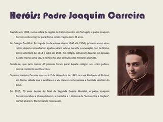 Heróis: Padre Joaquim Carreira
Nascido em 1908, numa aldeia da região de Fátima (centro de Portugal), o padre Joaquim
Carreira cedo emigrou para Roma, onde chegou com 31 anos.
No Colégio Pontifício Português (onde esteve desde 1940 até 1954), primeiro como vice-
reitor, depois como diretor, ajudou vários judeus durante a ocupação nazi de Roma,
entre setembro de 1943 e julho de 1944. No colégio, estiveram dezenas de pessoas
e, pelo menos uma vez, o edifício foi alvo de busca dos militares alemães.
Consta-se, que pelo menos 40 pessoas foram parar àquele colégio: uns eram judeus,
outros resistentes antifascistas.
O padre Joaquim Carreira morreu a 7 de dezembro de 1981 na casa Madonna di Fatima,
em Roma, cidade que o acolheu e o viu crescer como pessoa e humilde servidor do
povo.
Em 2015, 70 anos depois do final da Segunda Guerra Mundial, o padre Joaquim
Carreira recebeu a título póstumo, a medalha e o diploma de “Justo entre a Nações”,
do Yad Vashem, Memorial do Holocausto.
 