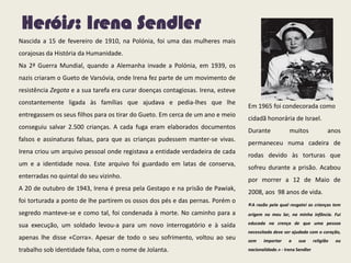 Heróis: Irena Sendler
Nascida a 15 de fevereiro de 1910, na Polónia, foi uma das mulheres mais
corajosas da História da Humanidade.
Na 2ª Guerra Mundial, quando a Alemanha invade a Polónia, em 1939, os
nazis criaram o Gueto de Varsóvia, onde Irena fez parte de um movimento de
resistência Zegota e a sua tarefa era curar doenças contagiosas. Irena, esteve
constantemente ligada às famílias que ajudava e pedia-lhes que lhe
entregassem os seus filhos para os tirar do Gueto. Em cerca de um ano e meio
conseguiu salvar 2.500 crianças. A cada fuga eram elaborados documentos
falsos e assinaturas falsas, para que as crianças pudessem manter-se vivas.
Irena criou um arquivo pessoal onde registava a entidade verdadeira de cada
um e a identidade nova. Este arquivo foi guardado em latas de conserva,
enterradas no quintal do seu vizinho.
A 20 de outubro de 1943, Irena é presa pela Gestapo e na prisão de Pawiak,
foi torturada a ponto de lhe partirem os ossos dos pés e das pernas. Porém o
segredo manteve-se e como tal, foi condenada à morte. No caminho para a
sua execução, um soldado levou-a para um novo interrogatório e à saída
apenas lhe disse «Corra». Apesar de todo o seu sofrimento, voltou ao seu
trabalho sob identidade falsa, com o nome de Jolanta.
Em 1965 foi condecorada como
cidadã honorária de Israel.
Durante muitos anos
permaneceu numa cadeira de
rodas devido às torturas que
sofreu durante a prisão. Acabou
por morrer a 12 de Maio de
2008, aos 98 anos de vida.
«A razão pela qual resgatei as crianças tem
origem no meu lar, na minha infância. Fui
educada na crença de que uma pessoa
necessitada deve ser ajudada com o coração,
sem importar a sua religião ou
nacionalidade.» - Irena Sendler
 