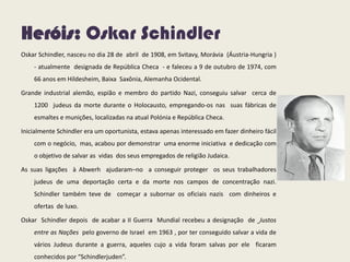 Heróis: Oskar Schindler
Oskar Schindler, nasceu no dia 28 de abril de 1908, em Svitavy, Morávia (Áustria-Hungria )
- atualmente designada de República Checa - e faleceu a 9 de outubro de 1974, com
66 anos em Hildesheim, Baixa Saxônia, Alemanha Ocidental.
Grande industrial alemão, espião e membro do partido Nazi, conseguiu salvar cerca de
1200 judeus da morte durante o Holocausto, empregando-os nas suas fábricas de
esmaltes e munições, localizadas na atual Polónia e República Checa.
Inicialmente Schindler era um oportunista, estava apenas interessado em fazer dinheiro fácil
com o negócio, mas, acabou por demonstrar uma enorme iniciativa e dedicação com
o objetivo de salvar as vidas dos seus empregados de religião Judaica.
As suas ligações à Abwerh ajudaram–no a conseguir proteger os seus trabalhadores
judeus de uma deportação certa e da morte nos campos de concentração nazi.
Schindler também teve de começar a subornar os oficiais nazis com dinheiros e
ofertas de luxo.
Oskar Schindler depois de acabar a II Guerra Mundial recebeu a designação de Justos
entre as Nações pelo governo de Israel em 1963 , por ter conseguido salvar a vida de
vários Judeus durante a guerra, aqueles cujo a vida foram salvas por ele ficaram
conhecidos por “Schindlerjuden”.
 