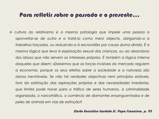Para refletir sobre o passado e o presente…
A cultura do relativismo é a mesma patologia que impele uma pessoa a
aproveitar-se de outra e a tratá-la como mero objecto, obrigando-a a
trabalhos forçados, ou reduzindo-a à escravidão por causa duma dívida. É a
mesma lógica que leva à exploração sexual das crianças, ou ao abandono
dos idosos que não servem os interesses próprios. É também a lógica interna
daqueles que dizem: «Deixemos que as forças invisíveis do mercado regulem
a economia, porque os seus efeitos sobre a sociedade e a natureza são
danos inevitáveis». Se não há verdades objectivas nem princípios estáveis,
fora da satisfação das aspirações próprias e das necessidades imediatas,
que limites pode haver para o tráfico de seres humanos, a criminalidade
organizada, o narcotráfico, o comércio de diamantes ensanguentados e de
peles de animais em vias de extinção?
Carta Encíclica Laudato Si, Papa Francisco, p. 95
 