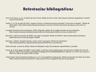 Referências bibliográficas
Anne Frank House. (s.d.). A história de Anne Frank. Obtido de Anne Frank: http://www.annefrank.org/pt/Anne-Frank/O-
resumo-da-historia/
Coelho, S. O. (15 de abril de 2015). Joaquim Carreira: a história do quarto português “Justo entre as Nações”. Obtido de
Observador: http://observador.pt/especiais/joaquim-carreira-a-historia-do-quarto-portugues-justo-entre-as-
nacoes/
Fundação Aristides de Sousa Mendes. (2016). Biografia. Obtido de Fundação Aristides de Sousa Mendes:
http://www.fundacaoaristidesdesousamendes.com/index.php/aristides-de-sousa-mendes.html
Mucznik, E. (10 de novembro de 2006). Um "justo" português. Obtido de Público: https://www.publico.pt/espaco-
publico/jornal/um-justo-portugues-106585
Mucznik, E. (2016). Sampaio Garrido, o outro “Justo” português. Obtido de Yad Vashem:
http://www.yadvashem.org/yv/es/education/articles/article_mucznik6.asp
Oskar Schindler. (março de 2016). Obtido de Wikipédia: https://pt.wikipedia.org/wiki/Oskar_Schindler
Sousa, M. d. (8 de agosto de 2009). Irena Sendler: a mãe que salvou 2500 crianças do extermínio. Obtido de Jornal de
Notícias: http://comunidade.jn.pt/blogs/linhadagua/archive/2009/08/08/irena-splender-a-m-195-e-que-salvou-2-
500-crian-199-as-do-exterm-205-nio.aspx
United States Holocaust Memorial Museum. (s.d.). Enciclopédia do Holocausto. Obtido em fevereiro de 2016, de United
States Holocaust Memorial Museum: https://www.ushmm.org/ptbr/holocaust-encyclopedia
 