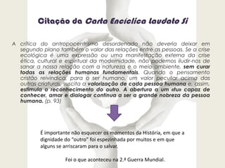 Citação da Carta Encíclica Laudato Si
A crítica do antropocentrismo desordenado não deveria deixar em
segundo plano também o valor das relações entre as pessoas. Se a crise
ecológica é uma expressão ou uma manifestação externa da crise
ética, cultural e espiritual da modernidade, não podemos iludir-nos de
sanar a nossa relação com a natureza e o meio ambiente, sem curar
todas as relações humanas fundamentais. Quando o pensamento
cristão reivindica, para o ser humano, um valor peculiar acima das
outras criaturas, suscita a valorização de cada pessoa humana e, assim,
estimula o reconhecimento do outro. A abertura a um «tu» capaz de
conhecer, amar e dialogar continua a ser a grande nobreza da pessoa
humana. (p. 93)
É importante não esquecer os momentos da História, em que a
dignidade do “outro” foi espezinhada por muitos e em que
alguns se arriscaram para o salvar.
Foi o que aconteceu na 2.ª Guerra Mundial.
 