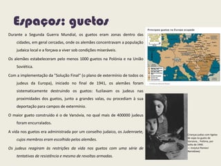 Espaços: guetos
Durante a Segunda Guerra Mundial, os guetos eram zonas dentro das
cidades, em geral cercadas, onde os alemães concentravam a população
judaica local e a forçava a viver sob condições miseráveis.
Os alemães estabeleceram pelo menos 1000 guetos na Polónia e na União
Soviética.
Com a implementação da "Solução Final“ (o plano de extermínio de todos os
judeus da Europa), iniciado no final de 1941, os alemães foram
sistematicamente destruindo os guetos: fuzilavam os judeus nas
proximidades dos guetos, junto a grandes valas, ou procediam à sua
deportação para campos de extermínio.
O maior gueto construído é o de Varsóvia, no qual mais de 400000 judeus
foram encurralados.
A vida nos guetos era administrada por um conselho judaico, os Judenraete,
cujos membros eram escolhido pelos alemães.
Os judeus reagiram às restrições da vida nos guetos com uma série de
tentativas de resistência e mesmo de revoltas armadas.
Crianças judias com tigelas
de sopa no gueto de
Varsóvia., Polônia, por
volta de 1940.
— Instytut Pamieci
Narodowej
 