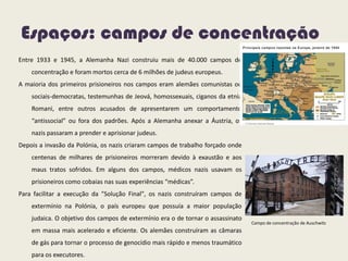 Espaços: campos de concentração
Entre 1933 e 1945, a Alemanha Nazi construiu mais de 40.000 campos de
concentração e foram mortos cerca de 6 milhões de judeus europeus.
A maioria dos primeiros prisioneiros nos campos eram alemães comunistas ou
sociais-democratas, testemunhas de Jeová, homossexuais, ciganos da etnia
Romani, entre outros acusados de apresentarem um comportamento
“antissocial” ou fora dos padrões. Após a Alemanha anexar a Áustria, os
nazis passaram a prender e aprisionar judeus.
Depois a invasão da Polónia, os nazis criaram campos de trabalho forçado onde
centenas de milhares de prisioneiros morreram devido à exaustão e aos
maus tratos sofridos. Em alguns dos campos, médicos nazis usavam os
prisioneiros como cobaias nas suas experiências “médicas”.
Para facilitar a execução da "Solução Final", os nazis construíram campos de
extermínio na Polónia, o país europeu que possuía a maior população
judaica. O objetivo dos campos de extermínio era o de tornar o assassinato
em massa mais acelerado e eficiente. Os alemães construíram as câmaras
de gás para tornar o processo de genocídio mais rápido e menos traumático
para os executores.
Campo de concentração de Auschwitz
 