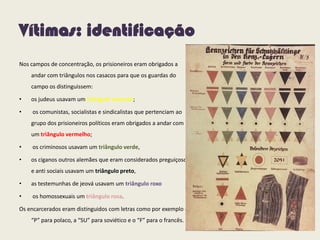 Vítimas: identificação
Nos campos de concentração, os prisioneiros eram obrigados a
andar com triângulos nos casacos para que os guardas do
campo os distinguissem:
• os judeus usavam um triângulo amarelo;
• os comunistas, socialistas e sindicalistas que pertenciam ao
grupo dos prisioneiros políticos eram obrigados a andar com
um triângulo vermelho;
• os criminosos usavam um triângulo verde,
• os ciganos outros alemães que eram considerados preguiçosos
e anti sociais usavam um triângulo preto,
• as testemunhas de jeová usavam um triângulo roxo
• os homossexuais um triângulo rosa.
Os encarcerados eram distinguidos com letras como por exemplo o
“P” para polaco, a “SU” para soviético e o “F” para o francês.
 