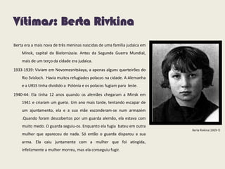 Vítimas: Berta Rivkina
Berta era a mais nova de três meninas nascidas de uma família judaica em
Minsk, capital da Bielorrússia. Antes da Segunda Guerra Mundial,
mais de um terço da cidade era judaica.
1933-1939: Viviam em Novomesnitskaya, a apenas alguns quarteirões do
Rio Svisloch. Havia muitos refugiados polacos na cidade. A Alemanha
e a URSS tinha dividido a Polónia e os polacos fugiam para leste.
1940-44: Ela tinha 12 anos quando os alemães chegaram a Minsk em
1941 e criaram um gueto. Um ano mais tarde, tentando escapar de
um ajuntamento, ela e a sua mãe esconderam-se num armazém
.Quando foram descobertos por um guarda alemão, ela estava com
muito medo. O guarda seguiu-os. Enquanto ela fugia bateu em outra
mulher que apareceu do nada. Só então o guarda disparou a sua
arma. Ela caiu juntamente com a mulher que foi atingida,
infelizmente a mulher morreu, mas ela conseguiu fugir.
Berta Rivkina (1929-?)
 