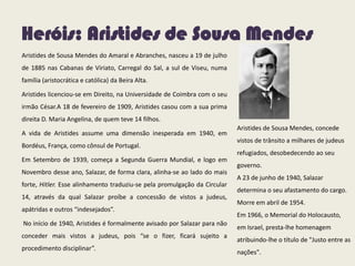 Heróis: Aristides de Sousa Mendes
Aristides de Sousa Mendes do Amaral e Abranches, nasceu a 19 de julho
de 1885 nas Cabanas de Viriato, Carregal do Sal, a sul de Viseu, numa
família (aristocrática e católica) da Beira Alta.
Aristides licenciou-se em Direito, na Universidade de Coimbra com o seu
irmão César.A 18 de fevereiro de 1909, Aristides casou com a sua prima
direita D. Maria Angelina, de quem teve 14 filhos.
A vida de Aristides assume uma dimensão inesperada em 1940, em
Bordéus, França, como cônsul de Portugal.
Em Setembro de 1939, começa a Segunda Guerra Mundial, e logo em
Novembro desse ano, Salazar, de forma clara, alinha-se ao lado do mais
forte, Hitler. Esse alinhamento traduziu-se pela promulgação da Circular
14, através da qual Salazar proíbe a concessão de vistos a judeus,
apátridas e outros “indesejados”.
No início de 1940, Aristides é formalmente avisado por Salazar para não
conceder mais vistos a judeus, pois “se o fizer, ficará sujeito a
procedimento disciplinar”.
Aristides de Sousa Mendes, concede
vistos de trânsito a milhares de judeus
refugiados, desobedecendo ao seu
governo.
A 23 de junho de 1940, Salazar
determina o seu afastamento do cargo.
Morre em abril de 1954.
Em 1966, o Memorial do Holocausto,
em Israel, presta-lhe homenagem
atribuindo-lhe o título de "Justo entre as
nações".
 