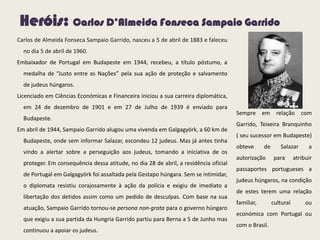Heróis: Carlos D’Almeida Fonseca Sampaio Garrido
Carlos de Almeida Fonseca Sampaio Garrido, nasceu a 5 de abril de 1883 e faleceu
no dia 5 de abril de 1960.
Embaixador de Portugal em Budapeste em 1944, recebeu, a título póstumo, a
medalha de “Justo entre as Nações” pela sua ação de proteção e salvamento
de judeus húngaros.
Licenciado em Ciências Económicas e Financeira iniciou a sua carreira diplomática,
em 24 de dezembro de 1901 e em 27 de Julho de 1939 é enviado para
Budapeste.
Em abril de 1944, Sampaio Garrido alugou uma vivenda em Galgagyörk, a 60 km de
Budapeste, onde sem informar Salazar, escondeu 12 judeus. Mas já antes tinha
vindo a alertar sobre a perseguição aos judeus, tomando a iniciativa de os
proteger. Em consequência dessa atitude, no dia 28 de abril, a residência oficial
de Portugal em Galgagyörk foi assaltada pela Gestapo húngara. Sem se intimidar,
o diplomata resistiu corajosamente à ação da polícia e exigiu de imediato a
libertação dos detidos assim como um pedido de desculpas. Com base na sua
atuação, Sampaio Garrido tornou-se persona non-grata para o governo húngaro
que exigiu a sua partida da Hungria Garrido partiu para Berna a 5 de Junho mas
continuou a apoiar os judeus.
Sempre em relação com
Garrido, Teixeira Branquinho
( seu sucessor em Budapeste)
obteve de Salazar a
autorização para atribuir
passaportes portugueses a
judeus húngaros, na condição
de estes terem uma relação
familiar, cultural ou
económica com Portugal ou
com o Brasil.
 