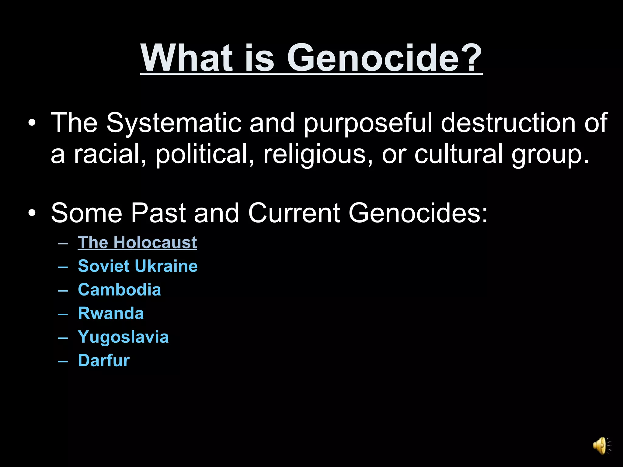 What is Genocide? The Systematic and purposeful destruction of a racial, political, religious, or cultural group. Some Past and Current Genocides: The Holocaust Soviet Ukraine Cambodia Rwanda Yugoslavia Darfur 