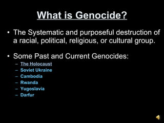 What is Genocide? The Systematic and purposeful destruction of a racial, political, religious, or cultural group. Some Past and Current Genocides: The Holocaust Soviet Ukraine Cambodia Rwanda Yugoslavia Darfur 