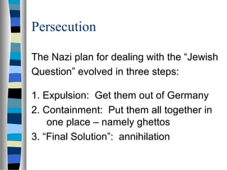 Persecution
The Nazi plan for dealing with the “Jewish
Question” evolved in three steps:
1. Expulsion: Get them out of Germany
2. Containment: Put them all together in
one place – namely ghettos
3. “Final Solution”: annihilation
 