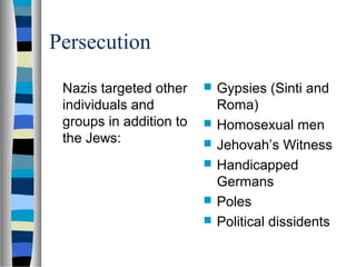 Persecution
Nazis targeted other
individuals and
groups in addition to
the Jews:
 Gypsies (Sinti and
Roma)
 Homosexual men
 Jehovah’s Witness
 Handicapped
Germans
 Poles
 Political dissidents
 