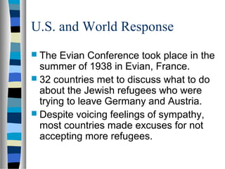 U.S. and World Response
 The Evian Conference took place in the
summer of 1938 in Evian, France.
 32 countries met to discuss what to do
about the Jewish refugees who were
trying to leave Germany and Austria.
 Despite voicing feelings of sympathy,
most countries made excuses for not
accepting more refugees.
 