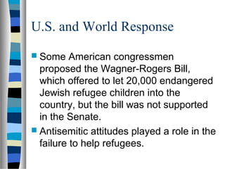 U.S. and World Response
 Some American congressmen
proposed the Wagner-Rogers Bill,
which offered to let 20,000 endangered
Jewish refugee children into the
country, but the bill was not supported
in the Senate.
 Antisemitic attitudes played a role in the
failure to help refugees.
 