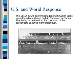 U.S. and World Response
The SS St. Louis, carrying refugees with Cuban visas,
were denied admittance both in Cuba and in Florida.
After being turned back to Europe, most of the
passengers perished in the Holocaust.
 
