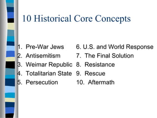 10 Historical Core Concepts
1. Pre-War Jews
2. Antisemitism
3. Weimar Republic
4. Totalitarian State
5. Persecution
6. U.S. and World Response
7. The Final Solution
8. Resistance
9. Rescue
10. Aftermath
 
