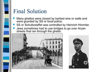 Final Solution
 Many ghettos were closed by barbed wire or walls and
were guarded by SS or local police.
 SS or Schultzstaffel was controlled by Heinrich Himmler.
 Jews sometimes had to use bridges to go over Aryan
streets that ran through the ghetto.
 