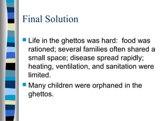 Final Solution
 Life in the ghettos was hard: food was
rationed; several families often shared a
small space; disease spread rapidly;
heating, ventilation, and sanitation were
limited.
 Many children were orphaned in the
ghettos.
 