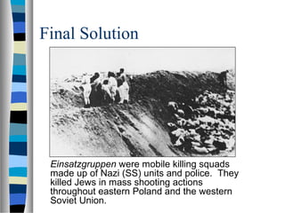 Final Solution
Einsatzgruppen were mobile killing squads
made up of Nazi (SS) units and police. They
killed Jews in mass shooting actions
throughout eastern Poland and the western
Soviet Union.
 