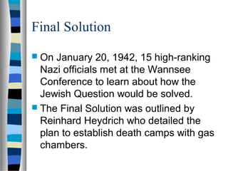 Final Solution
 On January 20, 1942, 15 high-ranking
Nazi officials met at the Wannsee
Conference to learn about how the
Jewish Question would be solved.
 The Final Solution was outlined by
Reinhard Heydrich who detailed the
plan to establish death camps with gas
chambers.
 