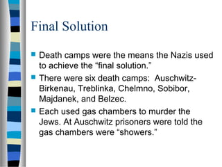 Final Solution
 Death camps were the means the Nazis used
to achieve the “final solution.”
 There were six death camps: Auschwitz-
Birkenau, Treblinka, Chelmno, Sobibor,
Majdanek, and Belzec.
 Each used gas chambers to murder the
Jews. At Auschwitz prisoners were told the
gas chambers were “showers.”
 