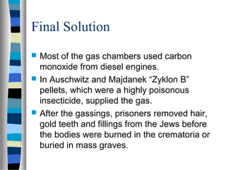 Final Solution
 Most of the gas chambers used carbon
monoxide from diesel engines.
 In Auschwitz and Majdanek “Zyklon B”
pellets, which were a highly poisonous
insecticide, supplied the gas.
 After the gassings, prisoners removed hair,
gold teeth and fillings from the Jews before
the bodies were burned in the crematoria or
buried in mass graves.
 