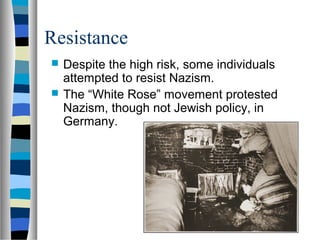 Resistance
 Despite the high risk, some individuals
attempted to resist Nazism.
 The “White Rose” movement protested
Nazism, though not Jewish policy, in
Germany.
 