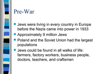 Pre-War
 Jews were living in every country in Europe
before the Nazis came into power in 1933
 Approximately 9 million Jews
 Poland and the Soviet Union had the largest
populations
 Jews could be found in all walks of life:
farmers, factory workers, business people,
doctors, teachers, and craftsmen
 