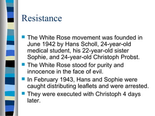 Resistance
 The White Rose movement was founded in
June 1942 by Hans Scholl, 24-year-old
medical student, his 22-year-old sister
Sophie, and 24-year-old Christoph Probst.
 The White Rose stood for purity and
innocence in the face of evil.
 In February 1943, Hans and Sophie were
caught distributing leaflets and were arrested.
 They were executed with Christoph 4 days
later.
 