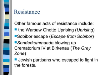 Resistance
Other famous acts of resistance include:
 the Warsaw Ghetto Uprising (Uprising)
Sobibor escape (Escape from Sobibor)
Sonderkommando blowing up
Crematorium IV at Birkenau (The Grey
Zone)
 Jewish partisans who escaped to fight in
the forests.
 