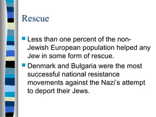 Rescue
 Less than one percent of the non-
Jewish European population helped any
Jew in some form of rescue.
 Denmark and Bulgaria were the most
successful national resistance
movements against the Nazi’s attempt
to deport their Jews.
 