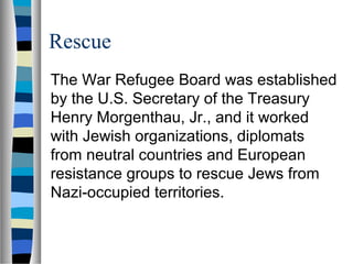 Rescue
The War Refugee Board was established
by the U.S. Secretary of the Treasury
Henry Morgenthau, Jr., and it worked
with Jewish organizations, diplomats
from neutral countries and European
resistance groups to rescue Jews from
Nazi-occupied territories.
 