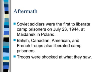 Aftermath
 Soviet soldiers were the first to liberate
camp prisoners on July 23, 1944, at
Maidanek in Poland.
 British, Canadian, American, and
French troops also liberated camp
prisoners.
 Troops were shocked at what they saw.
 