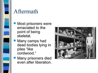 Aftermath
 Most prisoners were
emaciated to the
point of being
skeletal.
 Many camps had
dead bodies lying in
piles “like
cordwood.”
 Many prisoners died
even after liberation.
 