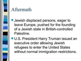 Aftermath
 Jewish displaced persons, eager to
leave Europe, pushed for the founding
of a Jewish state in British-controlled
Palestine.
 U.S. President Harry Truman issued an
executive order allowing Jewish
refugees to enter the United States
without normal immigration restrictions.
 