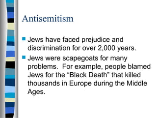 Antisemitism
 Jews have faced prejudice and
discrimination for over 2,000 years.
 Jews were scapegoats for many
problems. For example, people blamed
Jews for the “Black Death” that killed
thousands in Europe during the Middle
Ages.
 