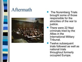 Aftermath

 The Nuremberg Trials
brought some of those
responsible for the
atrocities of the war to
justice.
 There were 22 Nazi
criminals tried by the
Allies in the
International Military
Tribunal.
 Twelve subsequent
trials followed as well as
national trials
throughout formerly
occupied Europe.
 